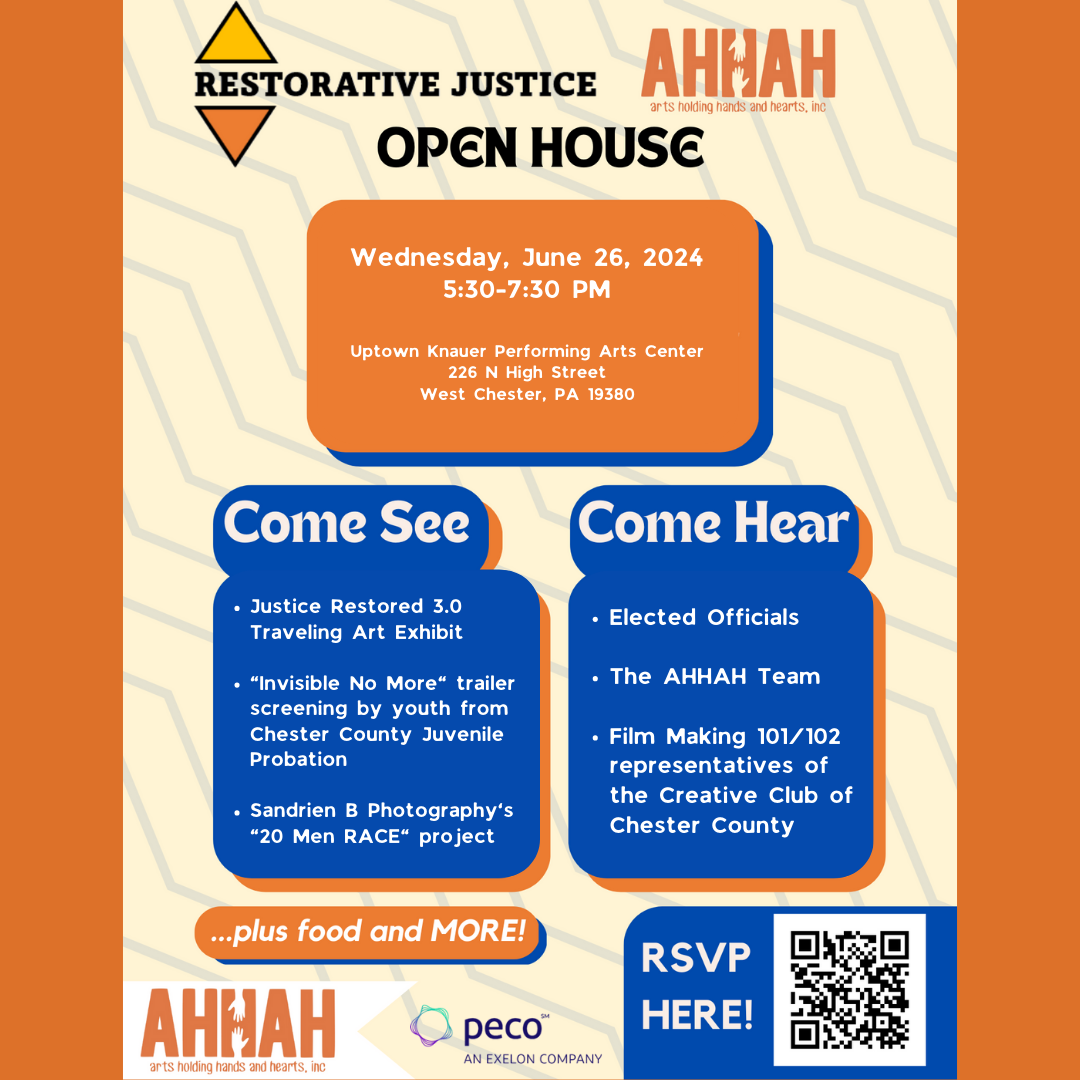 AHHAH (Arts Holding Hands And Hearts, Inc.) Restorative Justice Open House. Wednesday, June 26, 2024, 5:30-7:30 PM. Uptown Knauer Performing Arts Center, 226 N High Street, West Chester, PA 19380. Come See: Justice Restored 3.0 Traveling Art Exhibit. 'Invisible No More' trailer screening by youth from Chester County Juvenile Probation. Sandrien B Photography's '20 Men RACE' project. Come Hear: Elected Officials. The AHHAH Team. Film Making 101/102 representatives of the Creative Club of Chester County. ... plus food and more! (AHHAH and PECO logos at bottom of page. In the lower right is a QR code with the words 'RSVP here!')