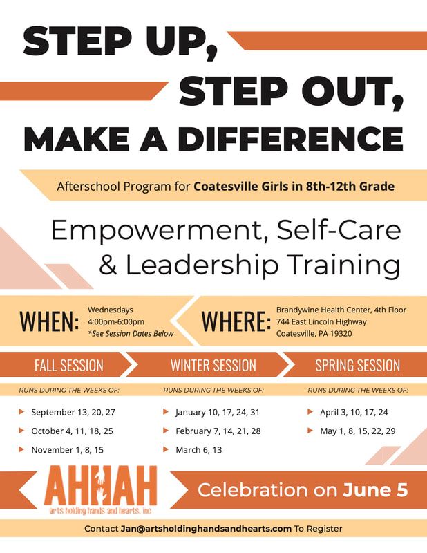 Step Up, Step Out, Make A Difference: Afterschool Program for Coatesville Girls in 8th-12th Grade. Empowerment, Self-Care & Leadership Training. When: Wednesdays 4:00 PM-6:00 PM. *See Session Dates Below. Where: Brandywine Health Center, 4th Floor, 744 East Lincoln Highway, Coatesville, PA 19320. Fall session runs during the weeks of: September 13, 20, 27; October 4, 11, 18, 25; November 1, 8, 15. Winder Session runs during the weeks of: January 10, 17, 24, 31; February 7, 14, 21, 28; March 6, 13. Spring session runs during the weeks of: April 3, 10, 17, 24; May 1, 8, 15, 22, 29. AHHAH (Arts Holding Hands And Hearts, Inc.) Celebration on June 5. Contact Jan@artsholdinghandsandhearts.com To Register.